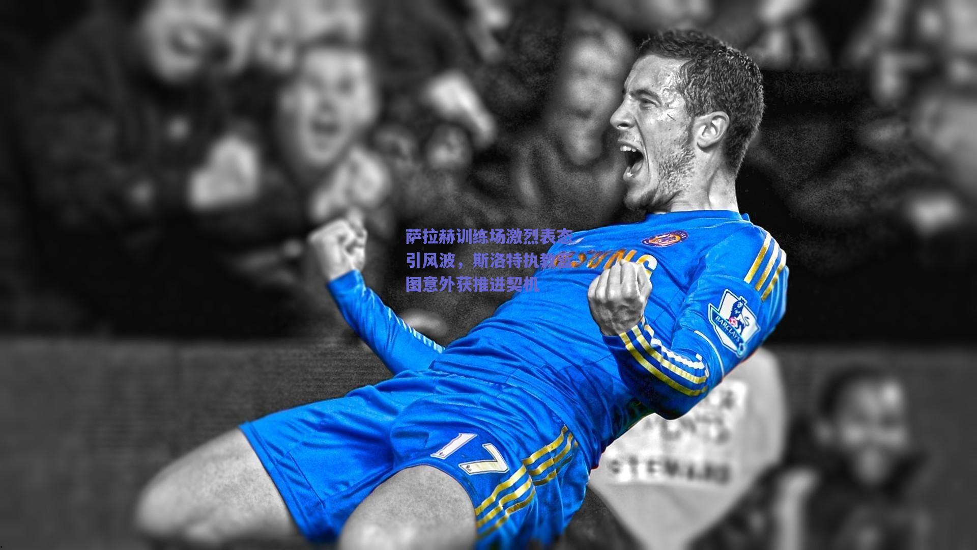 萨拉赫训练场激烈表态引风波，斯洛特执教蓝图意外获推进契机